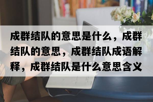成群結隊的意思是什么，成群結隊的意思，成群結隊成語(yǔ)解釋?zhuān)扇航Y隊是什么意思含義寓意