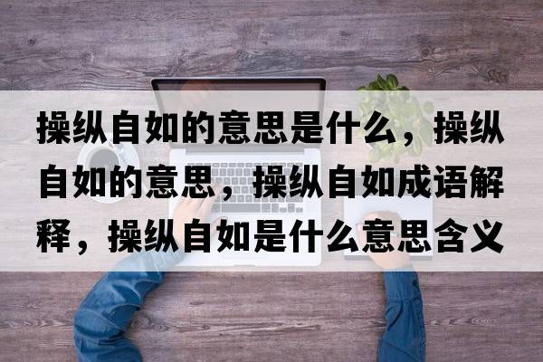 操縱自如的意思是什么，操縱自如的意思，操縱自如成語(yǔ)解釋?zhuān)倏v自如是什么意思含義寓意