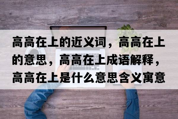 高高在上的近義詞，高高在上的意思，高高在上成語(yǔ)解釋?zhuān)吒咴谏鲜鞘裁匆馑己x寓意