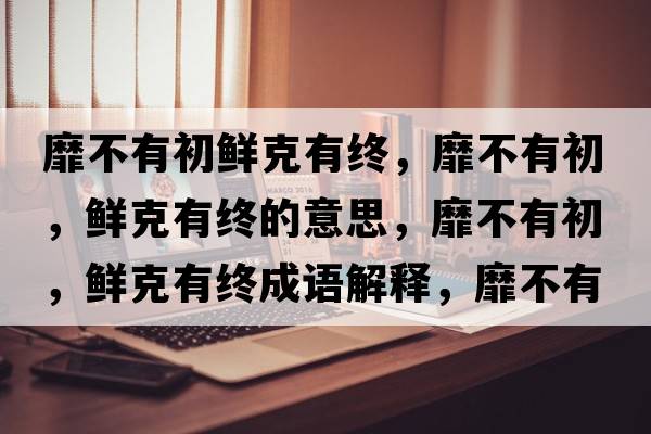 靡不有初鮮克有終，靡不有初，鮮克有終的意思，靡不有初，鮮克有終成語(yǔ)解釋?zhuān)也挥谐?，鮮克有終是什么意思含義寓意