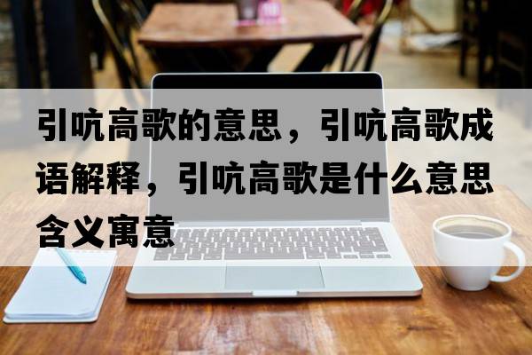 引吭高歌的意思，引吭高歌成語(yǔ)解釋?zhuān)愿吒枋鞘裁匆馑己x寓意