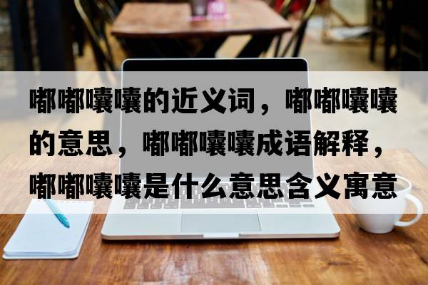 嘟嘟囔囔的近義詞，嘟嘟囔囔的意思，嘟嘟囔囔成語(yǔ)解釋?zhuān)洁洁爨焓鞘裁匆馑己x寓意