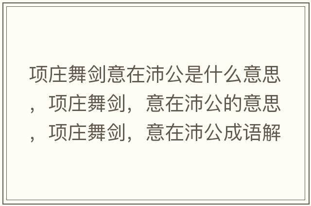 項莊舞劍意在沛公是什么意思，項莊舞劍，意在沛公的意思，項莊舞劍，意在沛公成語(yǔ)解釋?zhuān)椙f舞劍，意在沛公是什么意思含義寓意