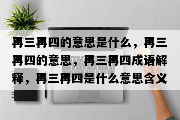 再三再四的意思是什么，再三再四的意思，再三再四成語(yǔ)解釋?zhuān)偃偎氖鞘裁匆馑己x寓意
