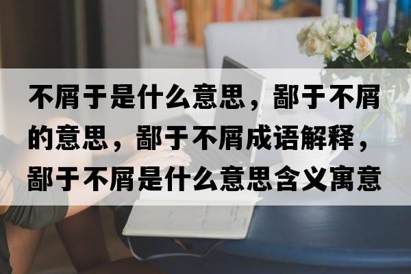 不屑于是什么意思，鄙于不屑的意思，鄙于不屑成語(yǔ)解釋?zhuān)捎诓恍际鞘裁匆馑己x寓意