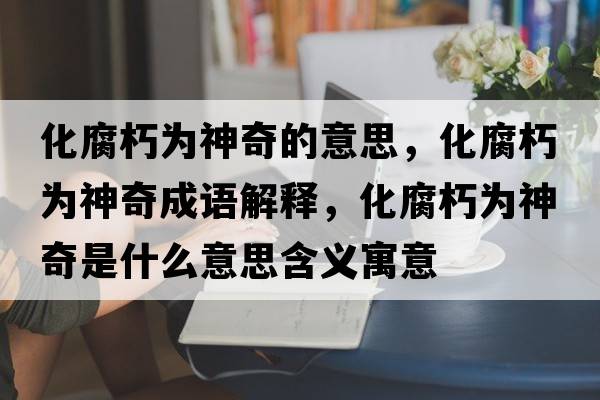 化腐朽為神奇的意思，化腐朽為神奇成語(yǔ)解釋?zhuān)酁樯衿媸鞘裁匆馑己x寓意