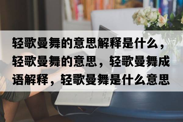 輕歌曼舞的意思解釋是什么，輕歌曼舞的意思，輕歌曼舞成語(yǔ)解釋?zhuān)p歌曼舞是什么意思含義寓意