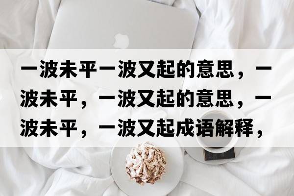 一波未平一波又起的意思，一波未平，一波又起的意思，一波未平，一波又起成語(yǔ)解釋?zhuān)徊ㄎ雌?，一波又起是什么意思含義寓意