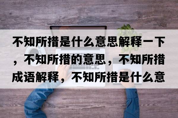 不知所措是什么意思解釋一下，不知所措的意思，不知所措成語(yǔ)解釋?zhuān)恢胧鞘裁匆馑己x寓意