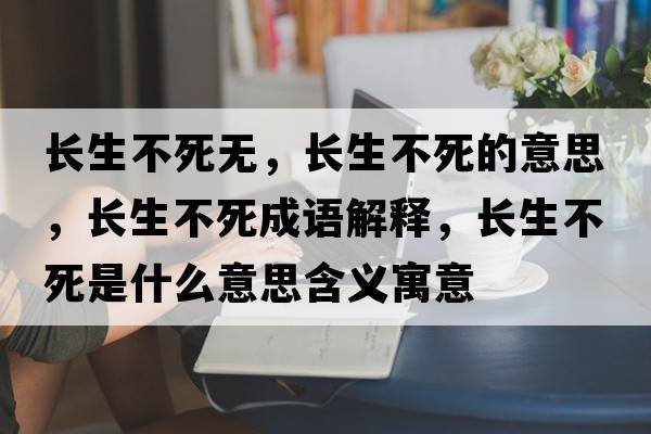 長(cháng)生不死無(wú)，長(cháng)生不死的意思，長(cháng)生不死成語(yǔ)解釋?zhuān)L(cháng)生不死是什么意思含義寓意