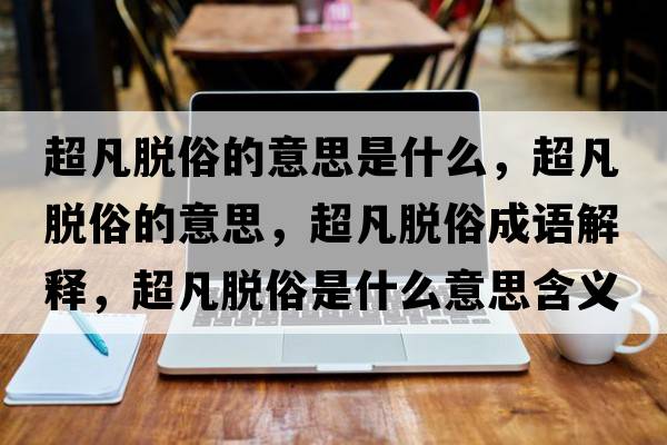 超凡脫俗的意思是什么，超凡脫俗的意思，超凡脫俗成語(yǔ)解釋?zhuān)裁撍资鞘裁匆馑己x寓意