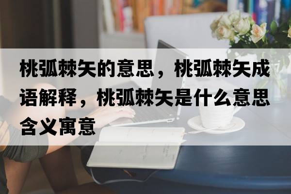 桃弧棘矢的意思，桃弧棘矢成語(yǔ)解釋?zhuān)一〖甘鞘裁匆馑己x寓意