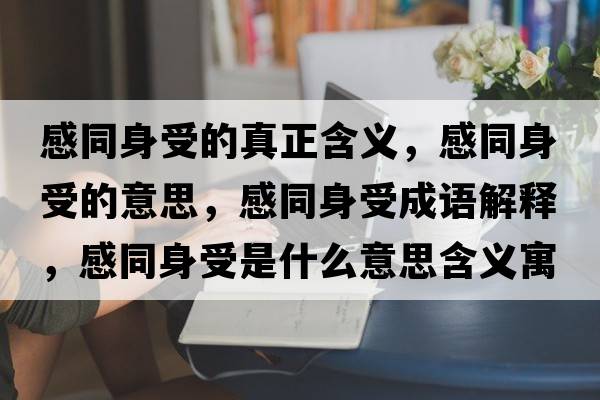 感同身受的真正含義，感同身受的意思，感同身受成語(yǔ)解釋?zhuān)型硎苁鞘裁匆馑己x寓意