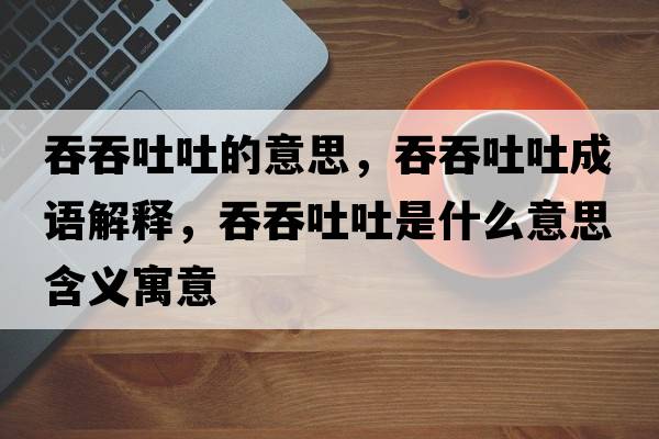 吞吞吐吐的意思，吞吞吐吐成語(yǔ)解釋?zhuān)掏掏峦率鞘裁匆馑己x寓意