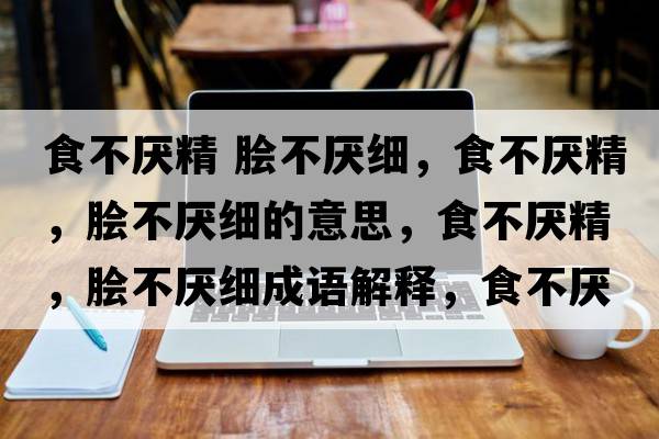 食不厭精 膾不厭細，食不厭精，膾不厭細的意思，食不厭精，膾不厭細成語(yǔ)解釋?zhuān)巢粎捑?，膾不厭細是什么意思含義寓意