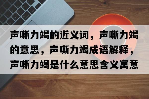 聲嘶力竭的近義詞，聲嘶力竭的意思，聲嘶力竭成語(yǔ)解釋?zhuān)曀涣呤鞘裁匆馑己x寓意