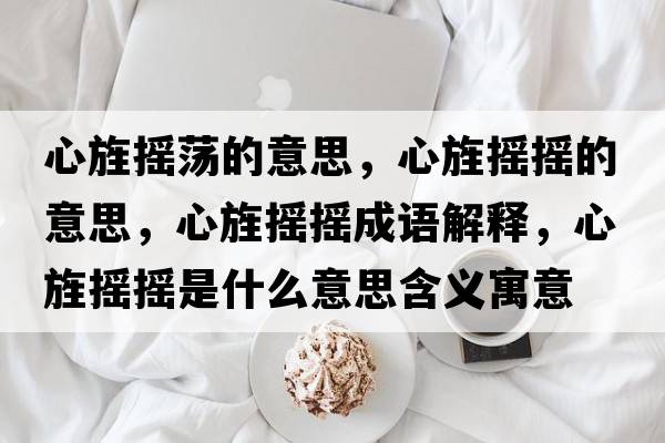 心旌搖蕩的意思，心旌搖搖的意思，心旌搖搖成語(yǔ)解釋?zhuān)撵簱u搖是什么意思含義寓意