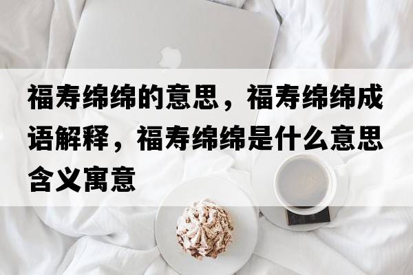 福壽綿綿的意思，福壽綿綿成語(yǔ)解釋?zhuān)劬d綿是什么意思含義寓意
