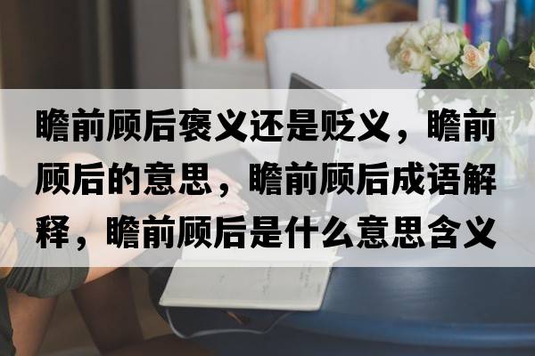 瞻前顧后褒義還是貶義，瞻前顧后的意思，瞻前顧后成語(yǔ)解釋?zhuān)扒邦櫤笫鞘裁匆馑己x寓意
