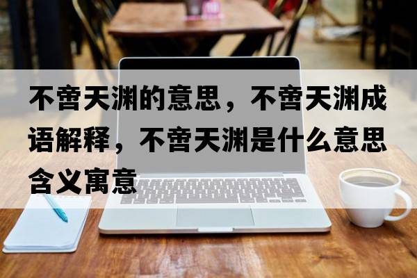 不啻天淵的意思，不啻天淵成語(yǔ)解釋?zhuān)秽刺鞙Y是什么意思含義寓意