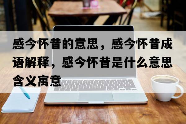 感今懷昔的意思，感今懷昔成語(yǔ)解釋?zhuān)薪駪盐羰鞘裁匆馑己x寓意