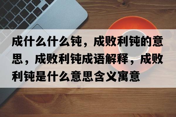 成什么什么鈍，成敗利鈍的意思，成敗利鈍成語(yǔ)解釋?zhuān)蓴±g是什么意思含義寓意