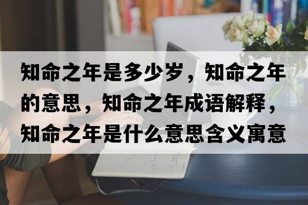 知命之年是多少歲，知命之年的意思，知命之年成語(yǔ)解釋?zhuān)晔鞘裁匆馑己x寓意