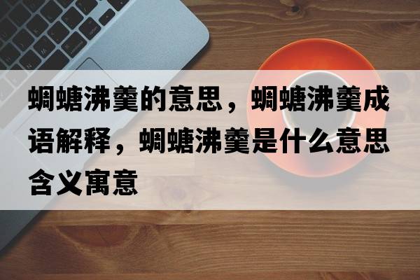 蜩螗沸羹的意思，蜩螗沸羹成語(yǔ)解釋?zhuān)梵シ懈鞘裁匆馑己x寓意