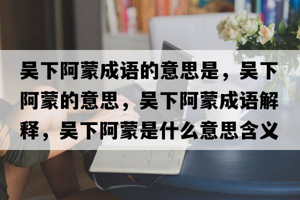 吳下阿蒙成語(yǔ)的意思是，吳下阿蒙的意思，吳下阿蒙成語(yǔ)解釋?zhuān)瑓窍掳⒚墒鞘裁匆馑己x寓意