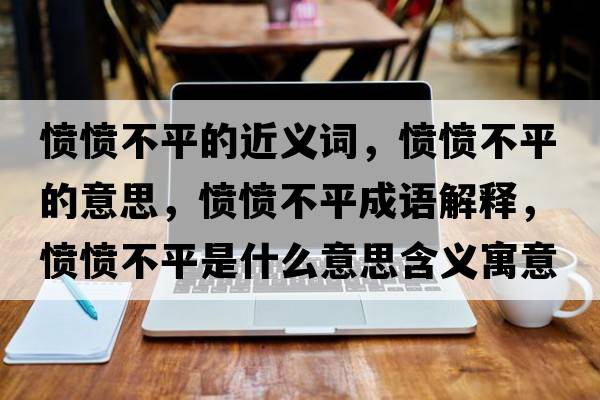 憤憤不平的近義詞，憤憤不平的意思，憤憤不平成語(yǔ)解釋?zhuān)瑧崙嵅黄绞鞘裁匆馑己x寓意