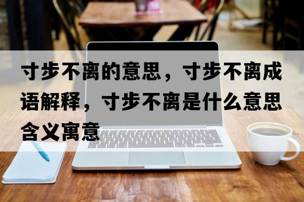 寸步不離的意思，寸步不離成語(yǔ)解釋?zhuān)绮讲浑x是什么意思含義寓意