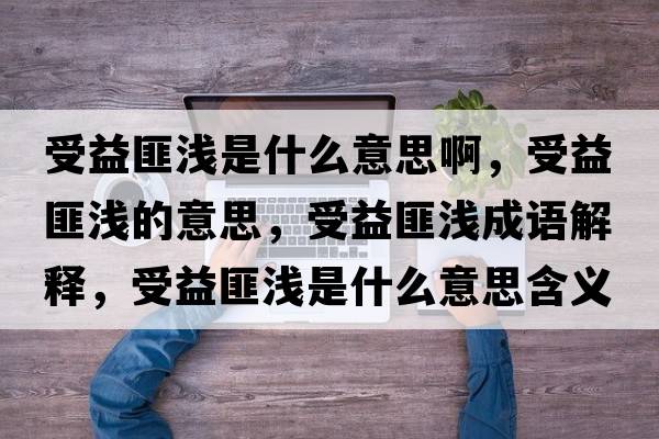 受益匪淺是什么意思啊，受益匪淺的意思，受益匪淺成語(yǔ)解釋?zhuān)芤娣藴\是什么意思含義寓意
