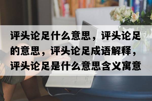 評頭論足什么意思，評頭論足的意思，評頭論足成語(yǔ)解釋?zhuān)u頭論足是什么意思含義寓意