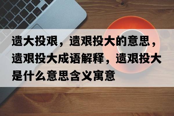 遺大投艱，遺艱投大的意思，遺艱投大成語(yǔ)解釋?zhuān)z艱投大是什么意思含義寓意