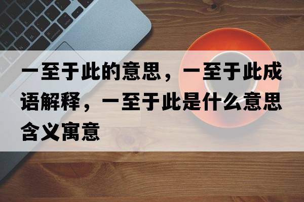 一至于此的意思，一至于此成語(yǔ)解釋?zhuān)恢劣诖耸鞘裁匆馑己x寓意