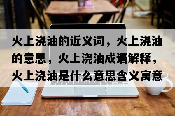 火上澆油的近義詞，火上澆油的意思，火上澆油成語(yǔ)解釋?zhuān)鹕蠞灿褪鞘裁匆馑己x寓意
