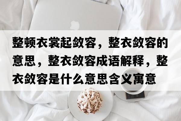 整頓衣裳起斂容，整衣斂容的意思，整衣斂容成語(yǔ)解釋?zhuān)聰咳菔鞘裁匆馑己x寓意