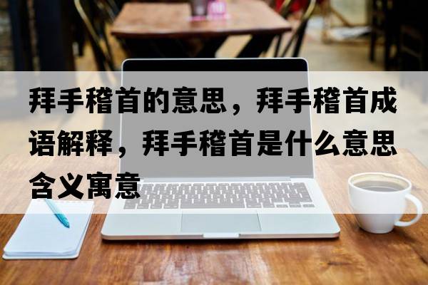 拜手稽首的意思，拜手稽首成語(yǔ)解釋?zhuān)菔只资鞘裁匆馑己x寓意