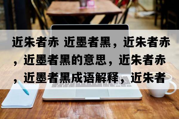 近朱者赤 近墨者黑，近朱者赤，近墨者黑的意思，近朱者赤，近墨者黑成語(yǔ)解釋?zhuān)煺叱?，近墨者黑是什么意思含義寓意