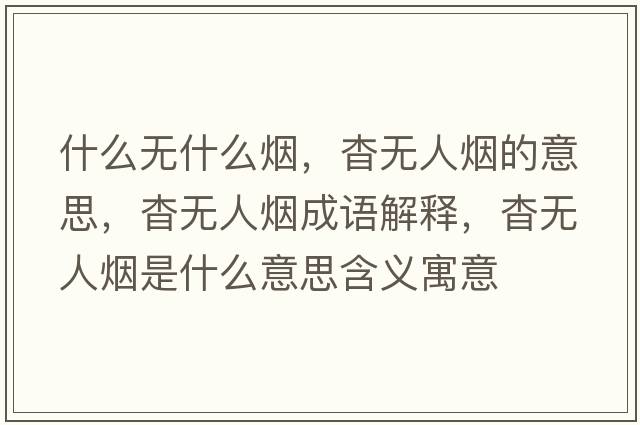 什么無(wú)什么煙，杳無(wú)人煙的意思，杳無(wú)人煙成語(yǔ)解釋?zhuān)脽o(wú)人煙是什么意思含義寓意