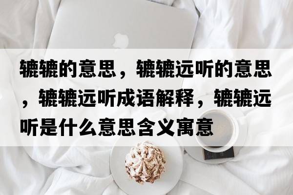 轆轆的意思，轆轆遠聽(tīng)的意思，轆轆遠聽(tīng)成語(yǔ)解釋?zhuān)A轆遠聽(tīng)是什么意思含義寓意
