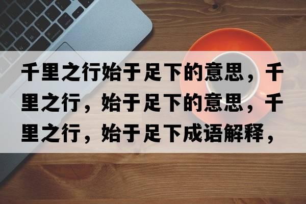 千里之行始于足下的意思，千里之行，始于足下的意思，千里之行，始于足下成語(yǔ)解釋?zhuān)Ю镏?，始于足下是什么意思含義寓意