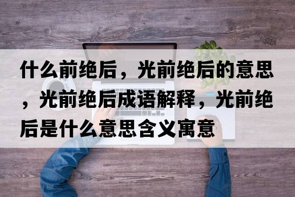 什么前絕后，光前絕后的意思，光前絕后成語(yǔ)解釋?zhuān)馇敖^后是什么意思含義寓意