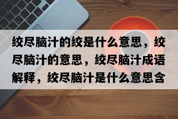絞盡腦汁的絞是什么意思，絞盡腦汁的意思，絞盡腦汁成語(yǔ)解釋?zhuān)g盡腦汁是什么意思含義寓意