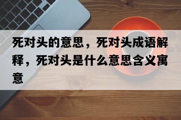 死對頭的意思，死對頭成語(yǔ)解釋?zhuān)缹︻^是什么意思含義寓意