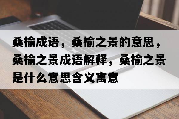 桑榆成語(yǔ)，桑榆之景的意思，桑榆之景成語(yǔ)解釋?zhuān)Ｓ苤笆鞘裁匆馑己x寓意
