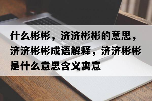 什么彬彬，濟濟彬彬的意思，濟濟彬彬成語(yǔ)解釋?zhuān)瑵鷿虮蚴鞘裁匆馑己x寓意