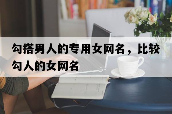 勾搭男人的專(zhuān)用女網(wǎng)名，比較勾人的女網(wǎng)名