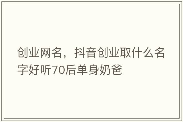 創(chuàng  )業(yè)網(wǎng)名，抖音創(chuàng  )業(yè)取什么名字好聽(tīng)70后單身奶爸