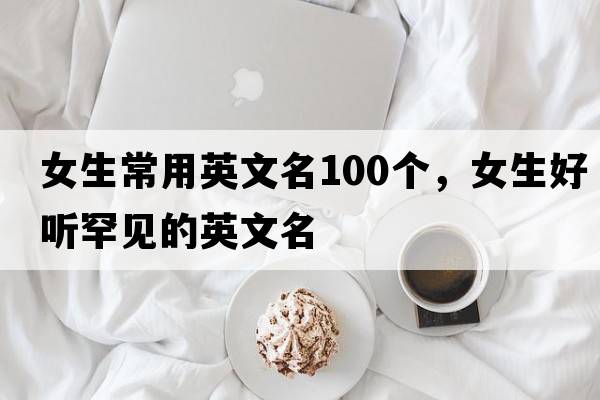 女生常用英文名100個(gè)，女生好聽(tīng)罕見(jiàn)的英文名